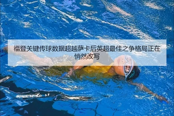 福登关键传球数据超越萨卡后英超最佳之争格局正在悄然改写