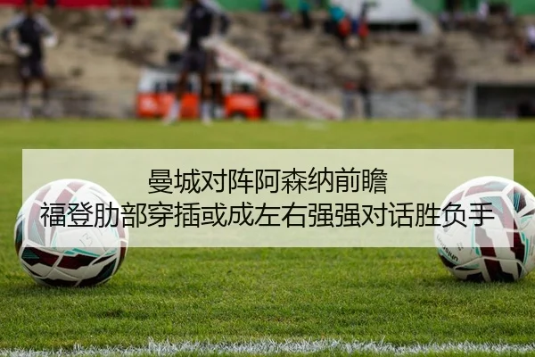 曼城对阵阿森纳前瞻 福登肋部穿插或成左右强强对话胜负手