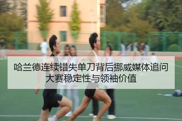 哈兰德连续错失单刀背后挪威媒体追问大赛稳定性与领袖价值